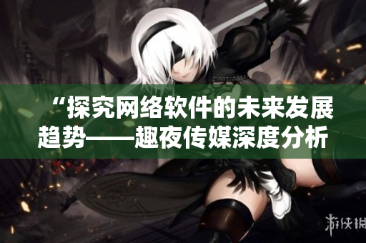“探究網(wǎng)絡(luò)軟件的未來發(fā)展趨勢(shì)——趣夜傳媒深度分析”