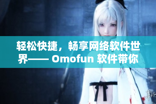 輕松快捷，暢享網(wǎng)絡(luò)軟件世界—— Omofun 軟件帶你領(lǐng)略高清在線觀看體驗(yàn)