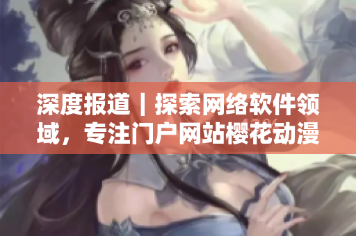 深度報道｜探索網(wǎng)絡(luò)軟件領(lǐng)域，專注門戶網(wǎng)站櫻花動漫的最新動態(tài)！