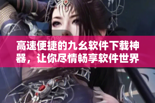 高速便捷的九幺軟件下載神器，讓你盡情暢享軟件世界