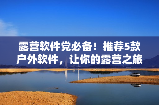 露營軟件黨必備！推薦5款戶外軟件，讓你的露營之旅更加輕松愉悅
