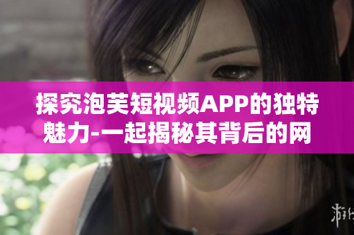 探究泡芙短視頻APP的獨(dú)特魅力-一起揭秘其背后的網(wǎng)絡(luò)軟件技術(shù)！