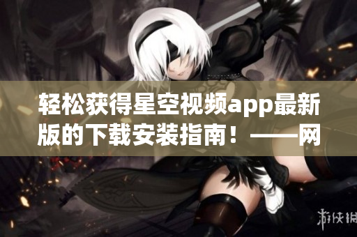 輕松獲得星空視頻app最新版的下載安裝指南！——網(wǎng)絡(luò)軟件編輯