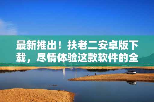 最新推出！扶老二安卓版下載，盡情體驗這款軟件的全新功能吧！