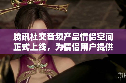 騰訊社交音頻產(chǎn)品情侶空間正式上線，為情侶用戶提供線上溝通新選擇。