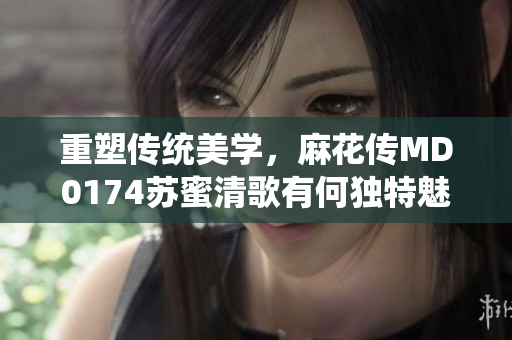 重塑傳統(tǒng)美學(xué)，麻花傳MD0174蘇蜜清歌有何獨(dú)特魅力