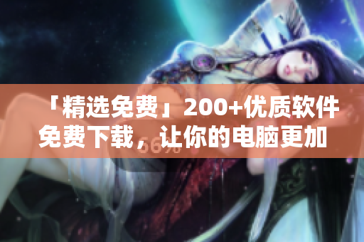「精選免費」200+優(yōu)質軟件免費下載，讓你的電腦更加出色