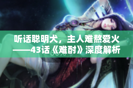 聽話聰明犬，主人難熬愛火——43話《難酎》深度解析