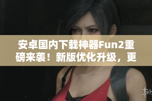 安卓國內(nèi)下載神器Fun2重磅來襲！新版優(yōu)化升級，更快更穩(wěn)！