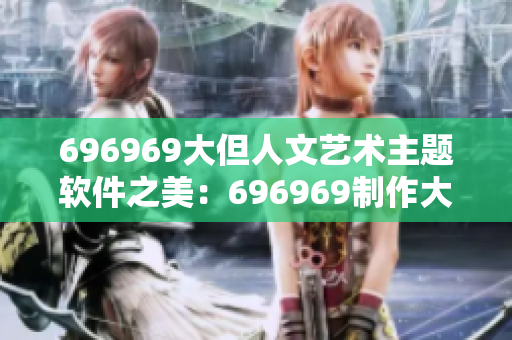 696969大但人文藝術(shù)主題軟件之美：696969制作大型人文藝術(shù)展現(xiàn)