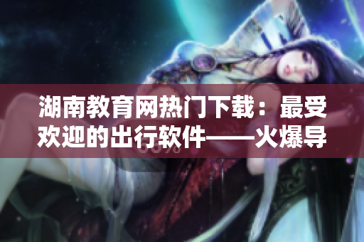 湖南教育網(wǎng)熱門下載：最受歡迎的出行軟件——火爆導(dǎo)航
