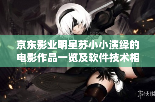 京東影業(yè)明星蘇小小演繹的電影作品一覽及軟件技術(shù)相關(guān)探討