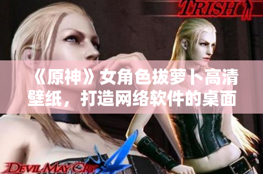 《原神》女角色拔蘿卜高清壁紙，打造網絡軟件的桌面視覺享受！