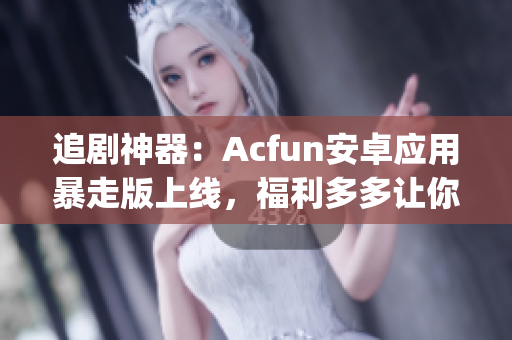 追劇神器：Acfun安卓應(yīng)用暴走版上線，福利多多讓你隨時(shí)隨地High翻天！