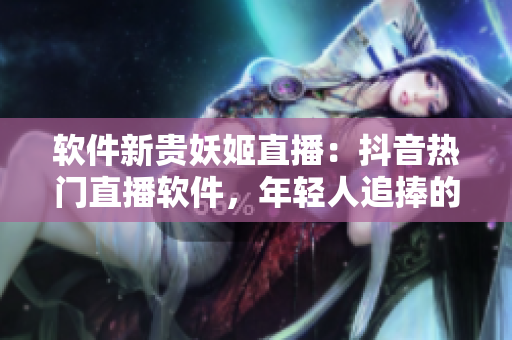 軟件新貴妖姬直播：抖音熱門直播軟件，年輕人追捧的全新網絡社交平臺