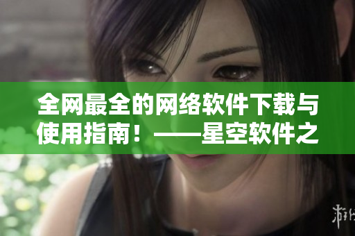 全網(wǎng)最全的網(wǎng)絡(luò)軟件下載與使用指南！——星空軟件之家