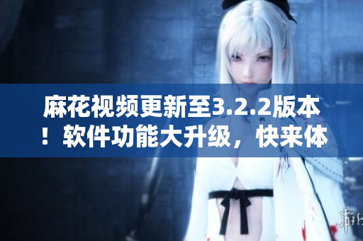 麻花視頻更新至3.2.2版本！軟件功能大升級，快來體驗吧