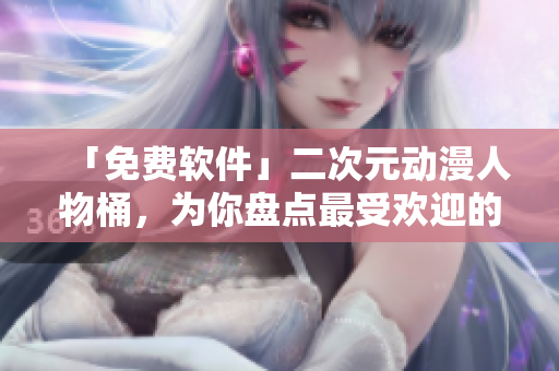 「免費軟件」二次元動漫人物桶，為你盤點最受歡迎的軟件角色！