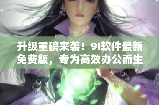 升級重磅來襲！9I軟件最新免費版，專為高效辦公而生