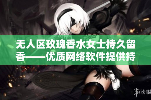 無(wú)人區(qū)玫瑰香水女士持久留香——優(yōu)質(zhì)網(wǎng)絡(luò)軟件提供持久服務(wù)