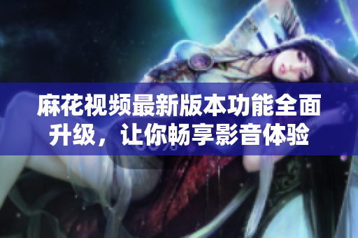 麻花視頻最新版本功能全面升級(jí)，讓你暢享影音體驗(yàn)