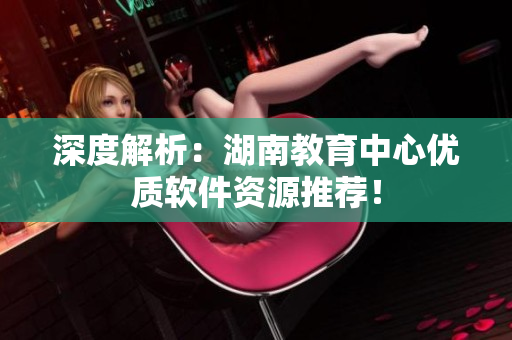 深度解析：湖南教育中心優(yōu)質(zhì)軟件資源推薦！
