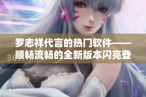 羅志祥代言的熱門軟件——順暢流暢的全新版本閃亮登場(chǎng)