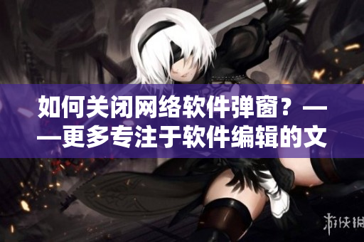 如何關(guān)閉網(wǎng)絡(luò)軟件彈窗？——更多專注于軟件編輯的文章請進(jìn)