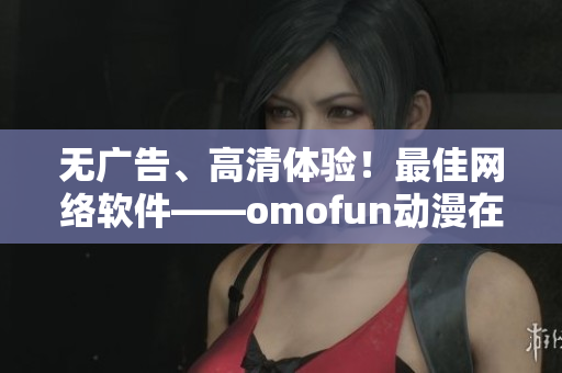 無(wú)廣告、高清體驗(yàn)！最佳網(wǎng)絡(luò)軟件——omofun動(dòng)漫在線觀看
