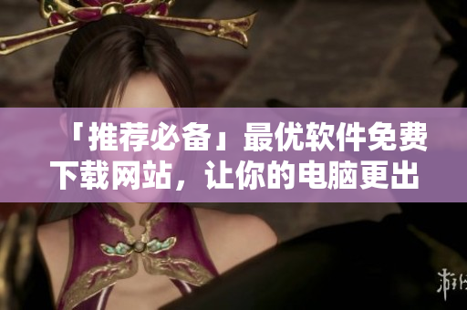 「推薦必備」最優(yōu)軟件免費(fèi)下載網(wǎng)站，讓你的電腦更出色！