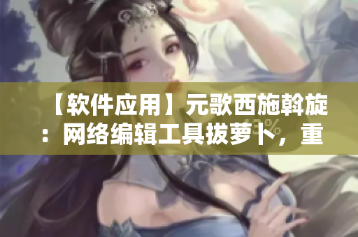 【軟件應(yīng)用】元歌西施斡旋：網(wǎng)絡(luò)編輯工具拔蘿卜，重構(gòu)文章渲染效果大提升！