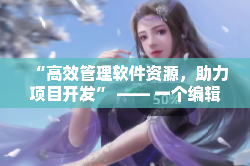 “高效管理軟件資源，助力項(xiàng)目開(kāi)發(fā)” —— 一個(gè)編輯的故事