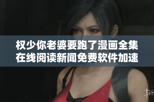 權(quán)少你老婆要跑了漫畫全集在線閱讀新聞免費軟件加速下載提供高清漫畫內(nèi)容