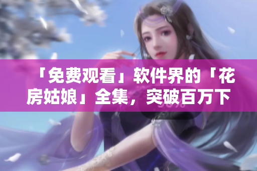 「免費(fèi)觀看」軟件界的「花房姑娘」全集，突破百萬下載大關(guān)！