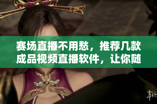 賽場直播不用愁，推薦幾款成品視頻直播軟件，讓你隨時隨地暢享賽事熱度