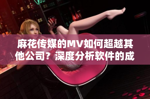 麻花傳媒的MV如何超越其他公司？深度分析軟件的成功秘訣