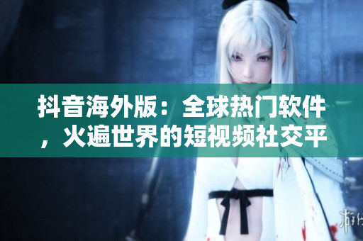 抖音海外版：全球熱門軟件，火遍世界的短視頻社交平臺