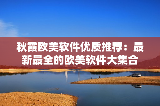 秋霞?xì)W美軟件優(yōu)質(zhì)推薦：最新最全的歐美軟件大集合