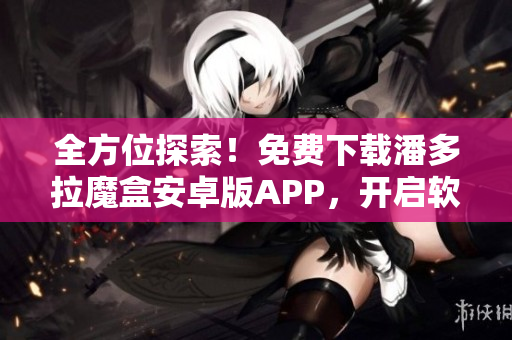 全方位探索！免費下載潘多拉魔盒安卓版APP，開啟軟件世界之門！