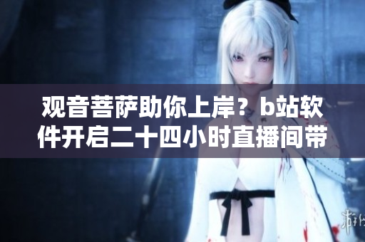 觀音菩薩助你上岸？b站軟件開(kāi)啟二十四小時(shí)直播間帶你探索技術(shù)玄機(jī)