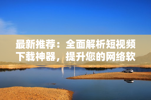 最新推薦：全面解析短視頻下載神器，提升您的網(wǎng)絡(luò)軟件應(yīng)用技能！