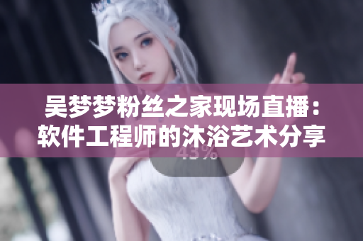 吳夢(mèng)夢(mèng)粉絲之家現(xiàn)場(chǎng)直播：軟件工程師的沐浴藝術(shù)分享