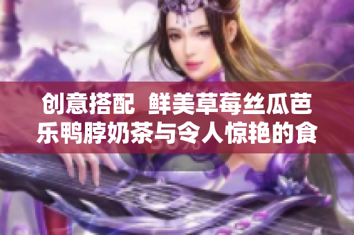 創(chuàng)意搭配  鮮美草莓絲瓜芭樂鴨脖奶茶與令人驚艷的食物完美搭配