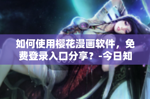如何使用櫻花漫畫軟件，免費登錄入口分享？-今日知乎