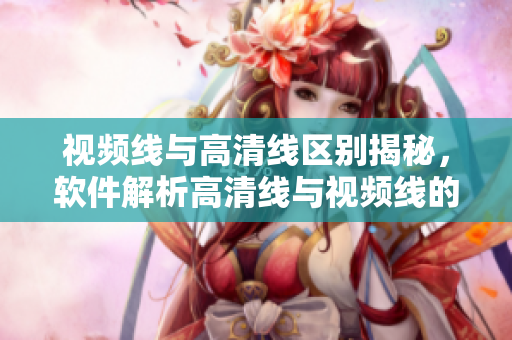 視頻線與高清線區(qū)別揭秘，軟件解析高清線與視頻線的區(qū)別