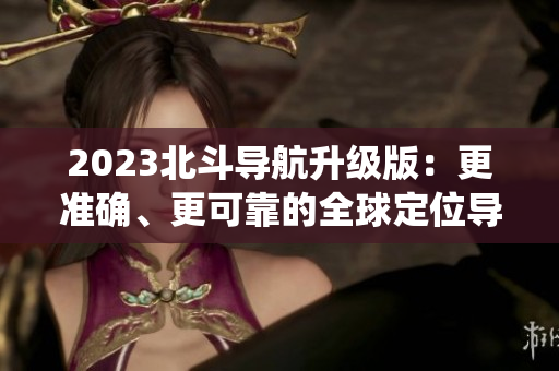 2023北斗導(dǎo)航升級版：更準確、更可靠的全球定位導(dǎo)航系統(tǒng)
