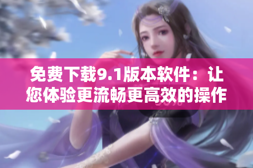 免費(fèi)下載9.1版本軟件：讓您體驗(yàn)更流暢更高效的操作
