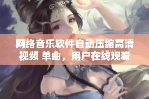 網(wǎng)絡(luò)音樂軟件自動(dòng)壓縮高清視頻 單曲，用戶在線觀看、高清體驗(yàn)