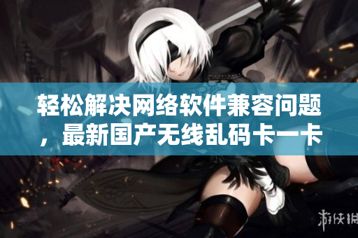 輕松解決網(wǎng)絡(luò)軟件兼容問(wèn)題，最新國(guó)產(chǎn)無(wú)線(xiàn)亂碼卡一卡二卡三新區(qū)亮相！