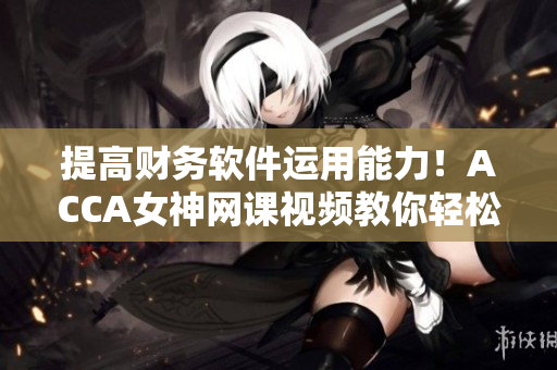 提高財務軟件運用能力！ACCA女神網課視頻教你輕松掌握財務軟件技巧